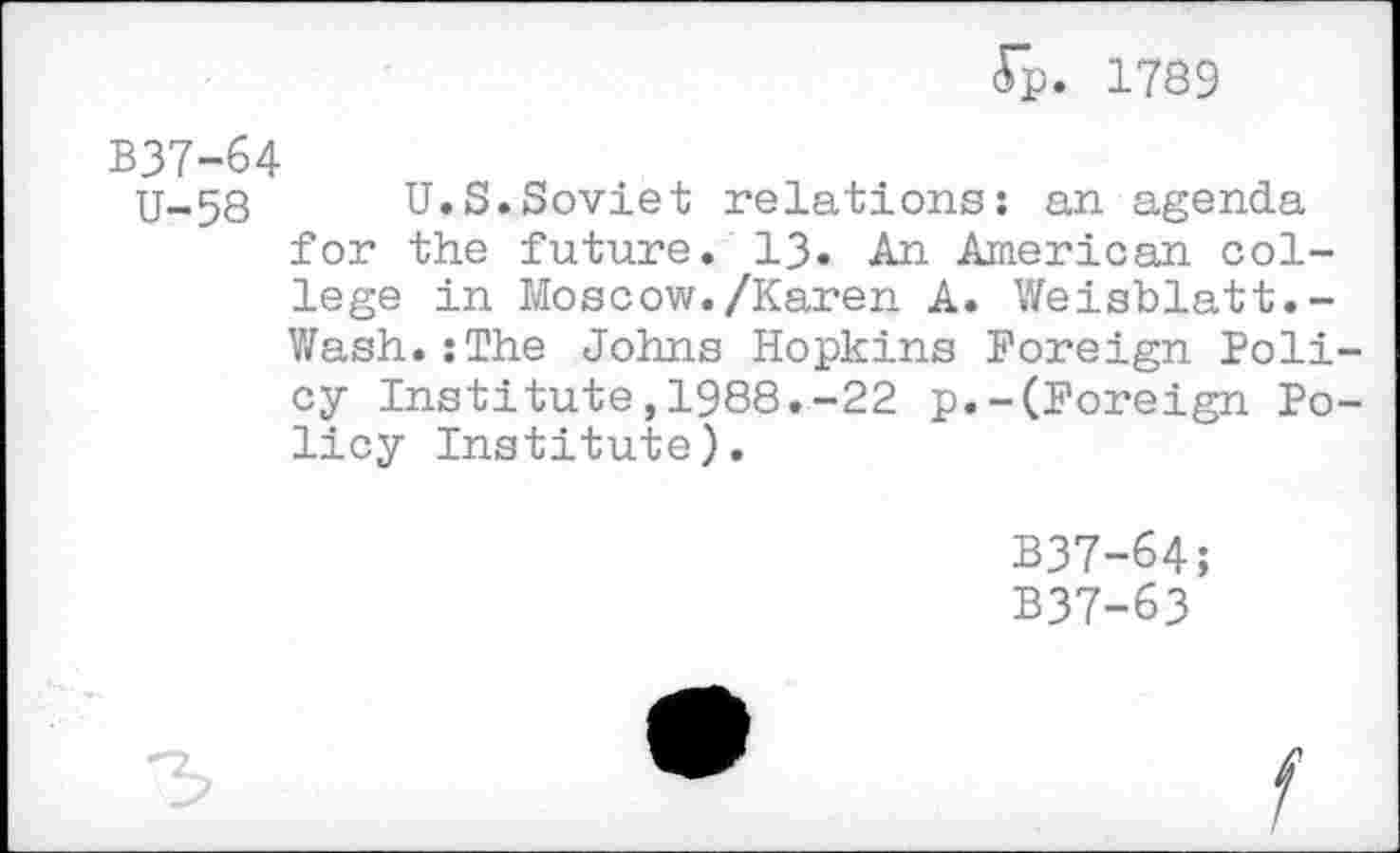 ﻿<Tp. 1789
B37-64
U-58 U.S.Soviet relations: an agenda for the future. 13. An American college in Moscow./Karen A. Weisblatt.-Wash.:The Johns Hopkins Foreign Poli cy Institute,1988.-22 p.-(Foreign Po licy Institute).
B37-64;
B37-63